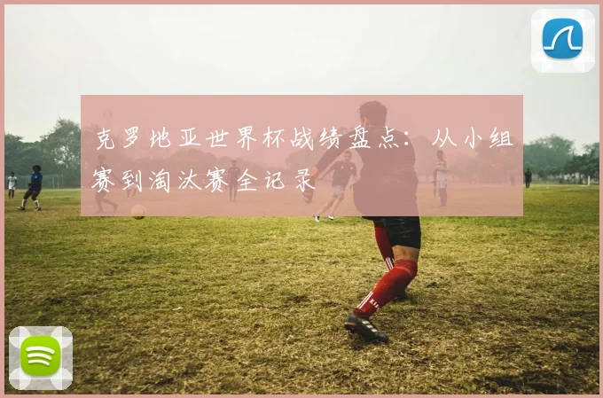 克罗地亚世界杯战绩盘点：从小组赛到淘汰赛全记录